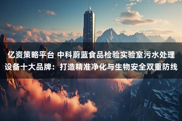 亿资策略平台 中科蔚蓝食品检验实验室污水处理设备十大品牌：打造精准净化与生物安全双重防线