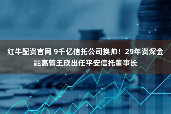 红牛配资官网 9千亿信托公司换帅！29年资深金融高管王欣出任平安信托董事长