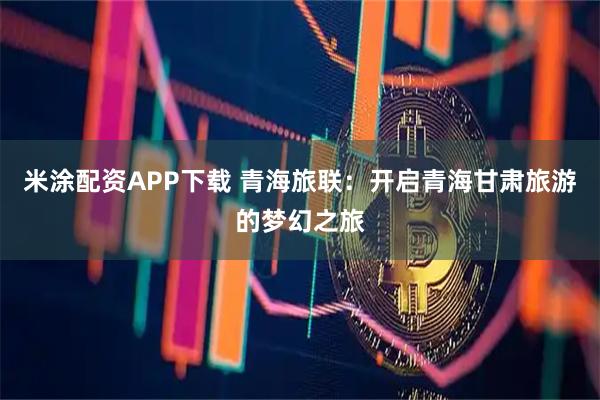 米涂配资APP下载 青海旅联：开启青海甘肃旅游的梦幻之旅