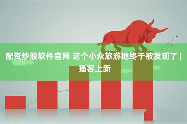 配资炒股软件官网 这个小众旅游地终于被发现了 | 播客上新