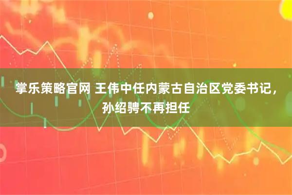 掌乐策略官网 王伟中任内蒙古自治区党委书记，孙绍骋不再担任
