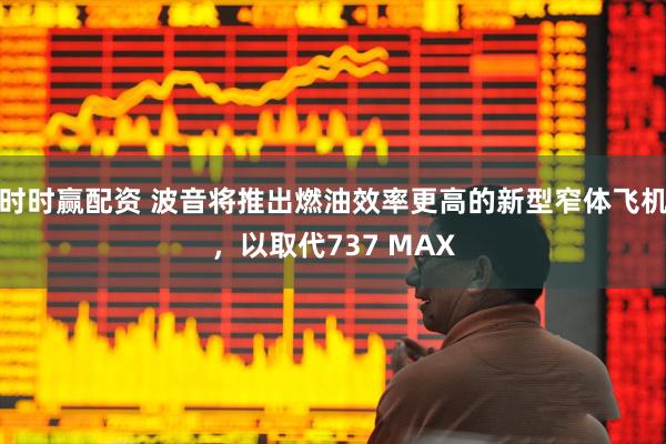 时时赢配资 波音将推出燃油效率更高的新型窄体飞机，以取代737 MAX