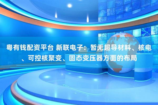 粤有钱配资平台 新联电子：暂无超导材料、核电、可控核聚变、固态变压器方面的布局