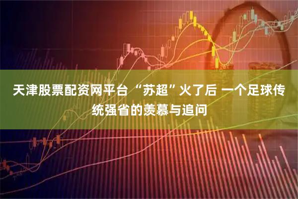 天津股票配资网平台 “苏超”火了后 一个足球传统强省的羡慕与追问