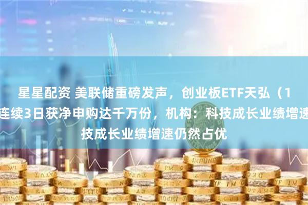 星星配资 美联储重磅发声，创业板ETF天弘（159977）连续3日获净申购达千万份，机构：科技成长业绩增速仍然占优