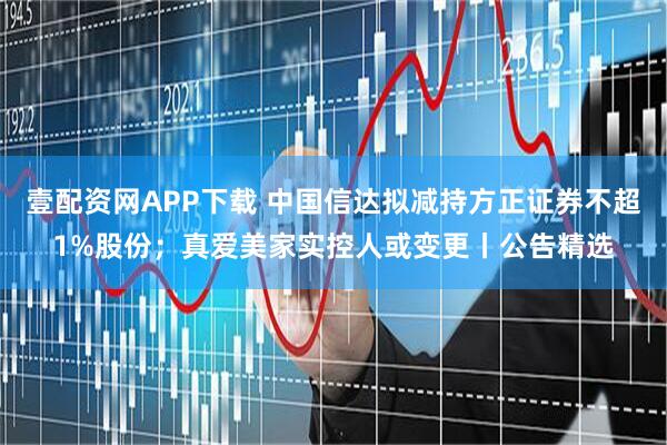 壹配资网APP下载 中国信达拟减持方正证券不超1%股份；真爱美家实控人或变更丨公告精选