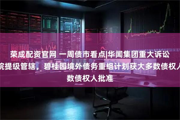 荣成配资官网 一周债市看点|华闻集团重大诉讼获法院提级管辖，碧桂园境外债务重组计划获大多数债权人批准