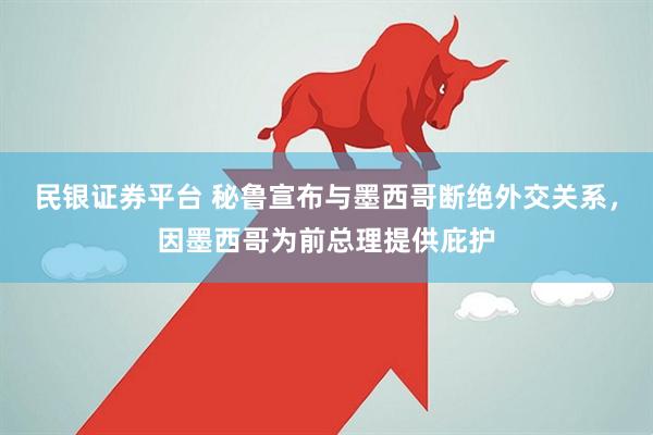 民银证券平台 秘鲁宣布与墨西哥断绝外交关系，因墨西哥为前总理提供庇护