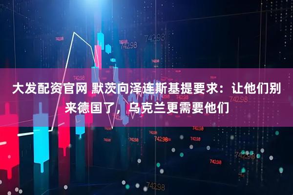 大发配资官网 默茨向泽连斯基提要求：让他们别来德国了，乌克兰更需要他们