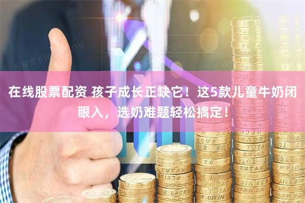 在线股票配资 孩子成长正缺它！这5款儿童牛奶闭眼入，选奶难题轻松搞定！