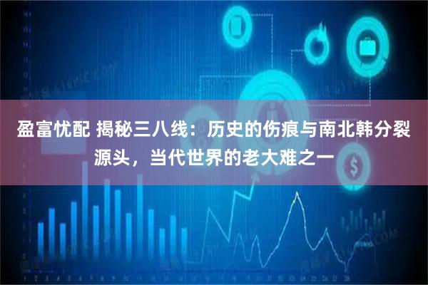 盈富忧配 揭秘三八线：历史的伤痕与南北韩分裂源头，当代世界的老大难之一