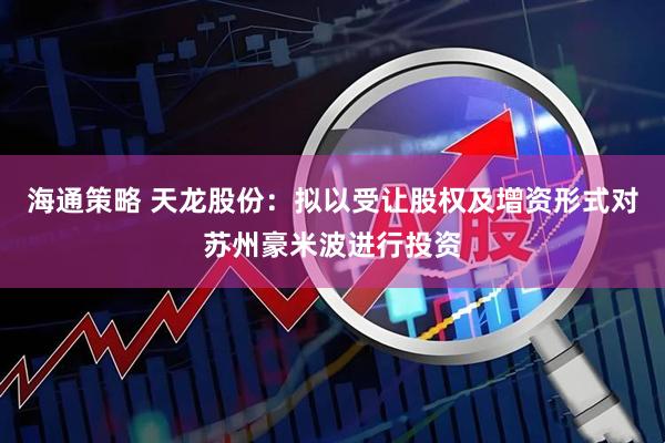 海通策略 天龙股份：拟以受让股权及增资形式对苏州豪米波进行投资