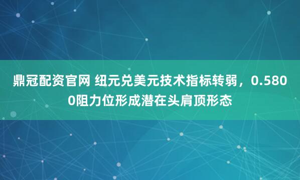 鼎冠配资官网 纽元兑美元技术指标转弱，0.5800阻力位形成潜在头肩顶形态