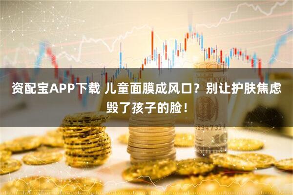 资配宝APP下载 儿童面膜成风口？别让护肤焦虑毁了孩子的脸！