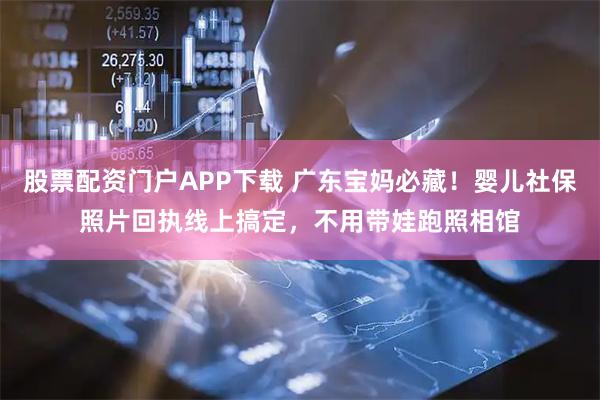股票配资门户APP下载 广东宝妈必藏！婴儿社保照片回执线上搞定，不用带娃跑照相馆