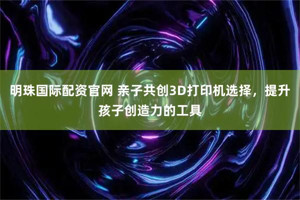 明珠国际配资官网 亲子共创3D打印机选择，提升孩子创造力的工具