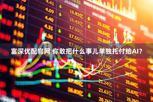 富深优配官网 你敢把什么事儿单独托付给AI？