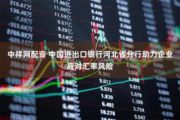 中祥网配资 中国进出口银行河北省分行助力企业应对汇率风险