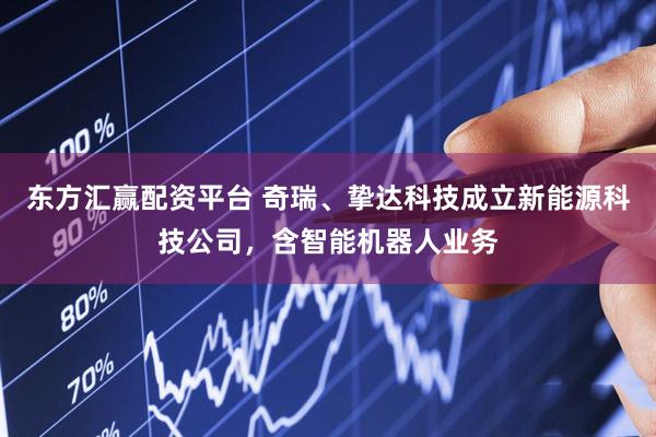 东方汇赢配资平台 奇瑞、挚达科技成立新能源科技公司，含智能机器人业务