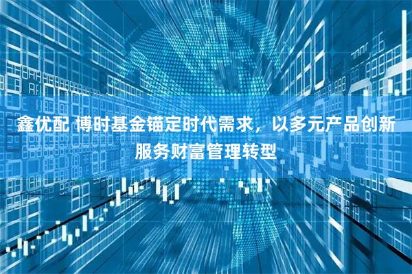鑫优配 博时基金锚定时代需求，以多元产品创新服务财富管理转型