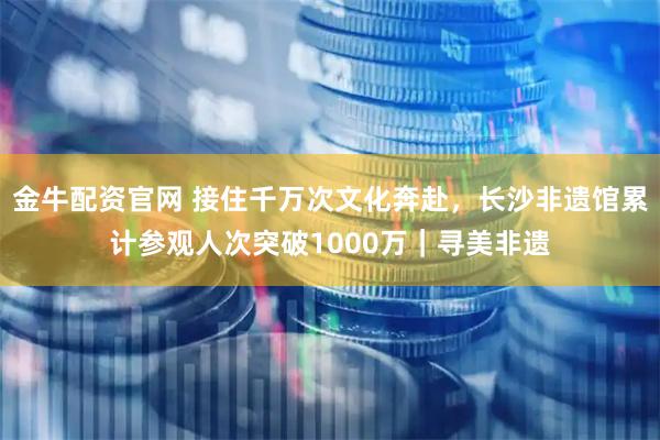 金牛配资官网 接住千万次文化奔赴，长沙非遗馆累计参观人次突破1000万｜寻美非遗